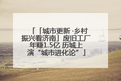 「城市更新 ·乡村振兴看济南」废旧工厂年赚1.5亿 历城上演“城市进化论”